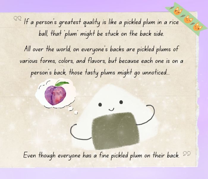 Quote from Tohru Honda (Fruits Basket). The full quote is "If a person’s greatest quality is like a pickled plum in a rice ball, that ‘plum’ might be stuck on the back side. All over the world, on everyone’s backs are pickled plums of various forms, colors, and flavors, but because each one is on a person’s back, those tasty plums might go unnoticed… even though everyone has a fine pickled plum on their back." The image is designed to look like a note, and also includes a kawaii rice ball thinking of plums.