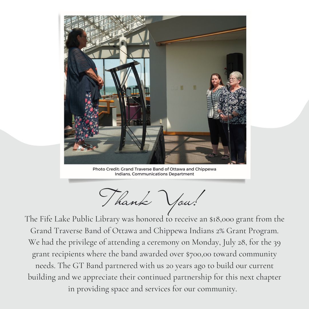 The Fife Lake Public Library was honored to receive an $18,000 grant from the Grand Traverse Band of Ottawa and Chippewa Indians 2% Grant Program. We had the privilege of attending a ceremony on Monday, July 28, for the 39 grant recipients where the band awarded over $700,00 toward community needs. The GT Band partnered with us 20 years ago to build our current building and we appreciate their continued partnership for this next chapter in providing space and services for our community.  