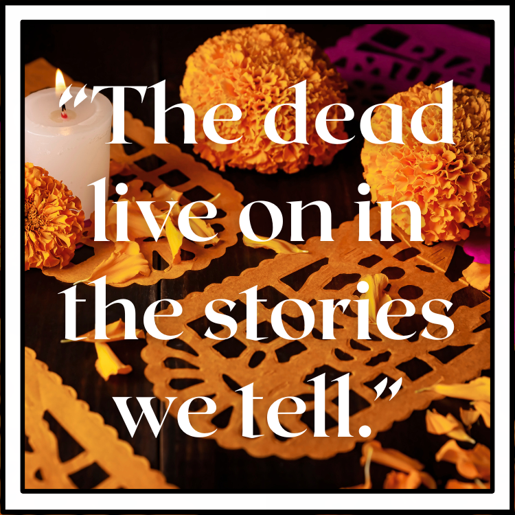 Quote with Mexican Marigolds and orange and purple Papel Picado (paper banners) in the background outlined in a white border. White text reads "The dead live on in the stories we tell."