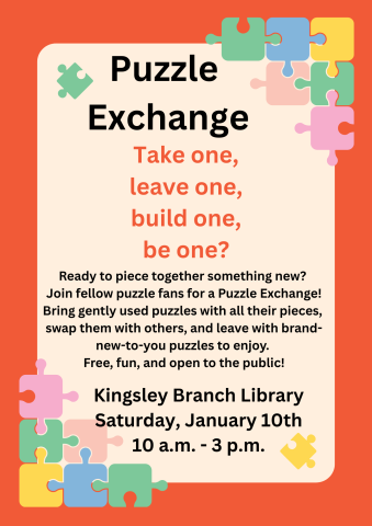 Flyer for the Puzzle Exchange event at Kingsley Branch Library. In the corners of the flyer are colorful puzzle pieces scattered about. Text reads "Ready to piece together something new? Join fellow puzzle fans for a Puzzle Exchange! Bring gently used puzzles with all their pieces, swap them with others, and leave with brand-new-to-you puzzles to enjoy. Free, fun, and open to the public! Saturday, January 10th, from 10 am to 3 pm."