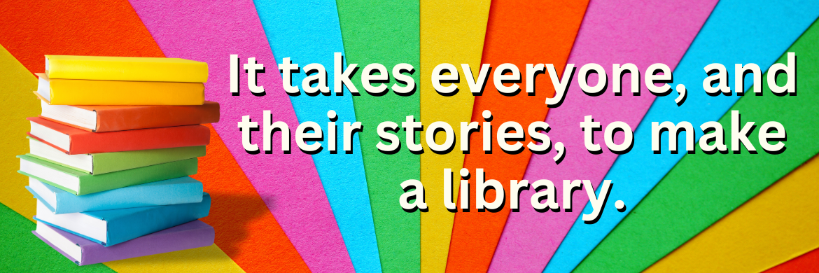 Rainbow books and stripes with text It takes everyone, and their stories, to make a library.